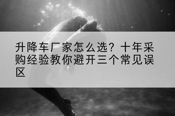 尼勒克升降车厂家-怎么选?十年采购经验教你避开三个常见误区