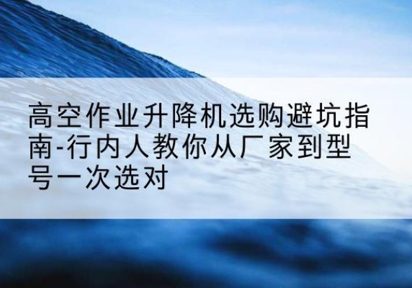 尼勒克升降平台厂家-高空作业升降机选购避坑指南-行内人教你从厂家到型号一次选对