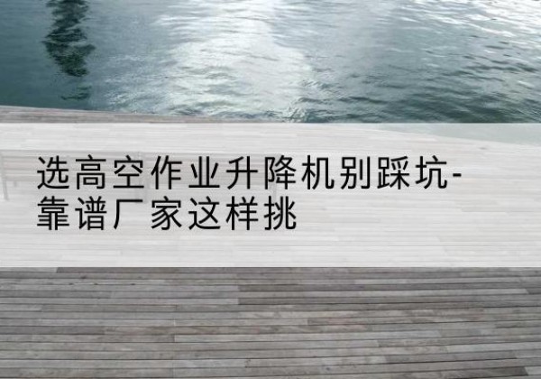 尼勒克剪叉式升降机厂家-选高空作业升降机别踩坑-靠谱厂家这样挑