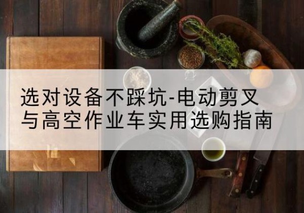 尼勒克电动剪叉升降平台怎么选-选对设备不踩坑-电动剪叉与高空作业车实用选购指南