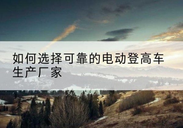 尼勒克电动登高车厂家-如何选择可靠的电动登高车生产厂家