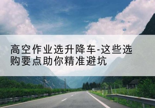 尼勒克升降车厂家-高空作业选升降车-这些选购要点助你*避坑
