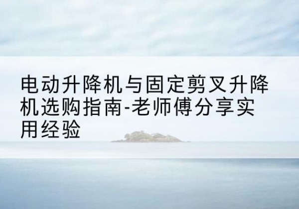 尼勒克电动升降机怎么选-电动升降机与固定剪叉升降机选购指南-老师傅分享实用经验