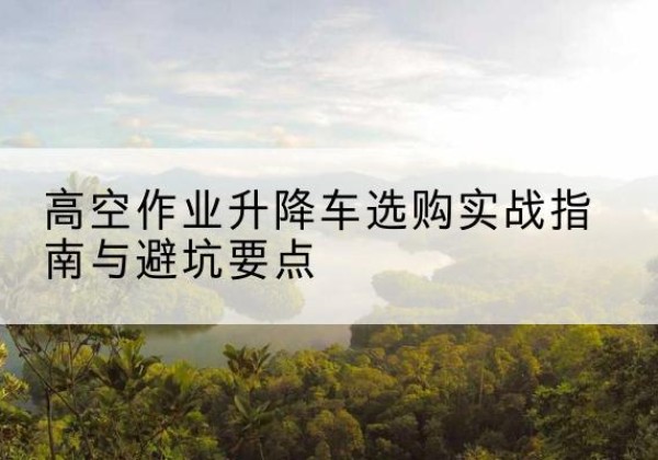 尼勒克升降车怎么选-高空作业升降车选购实战指南与避坑要点