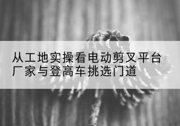 尼勒克电动剪叉升降平台厂家-从工地实操看电动剪叉平台厂家与登高车挑选门道