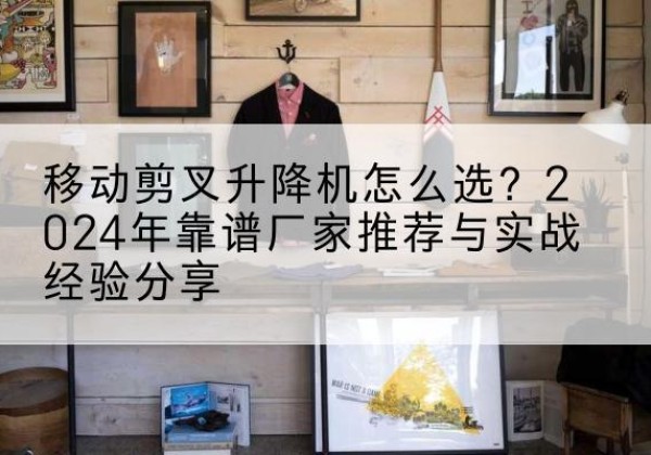 尼勒克升降平台厂家推荐-移动剪叉升降机怎么选？2024年靠谱厂家推荐与实战经验分享