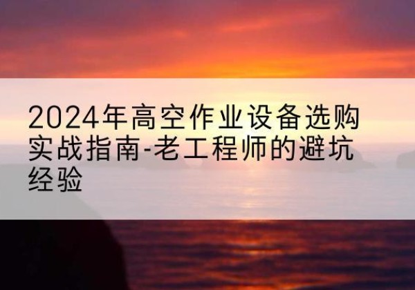 尼勒克高空作业升降机厂家推荐-2024年高空作业设备选购实战指南-老工程师的避坑经验