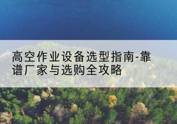 尼勒克升降车厂家-高空作业设备选型指南-靠谱厂家与选购全攻略