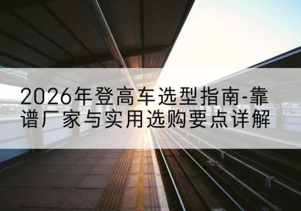 尼勒克登高车厂家推荐-2026年登高车选型指南-靠谱厂家与实用选购要点详解